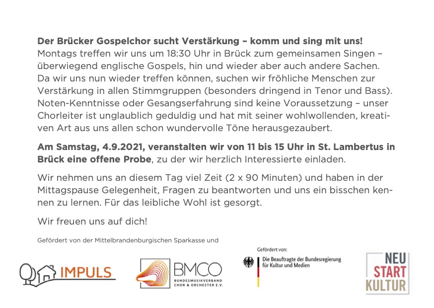 Der Brücker Gospelchor sucht Verstärkung – komm und sing mit uns!
Jeden Montag treffen wir uns um 18:30 Uhr in Brück (aktuell im Pfarrgarten) zum gemeinsamen Singen – überwiegend englische Gospels, hin und wieder aber auch mal andere Sachen. Da wir uns nun wieder treffen können, suchen wir fröhliche Menschen zur Verstärkung in allen Stimmgruppen (besonders dringend in Tenor und Bass). Noten-Kenntnisse oder Gesangserfahrung sind keine Voraussetzung – unser Chorleiter ist unglaublich geduldig und hat mit seiner wohlwollenden, kreativen Art aus uns allen schon wundervolle Töne herausgezaubert.
Am Samstag, 4.9., veranstalten wir von 11 bis 15 Uhr in St. Lambertus in Brück eine offene Probe, zu der wir herzlich Interessierte aus allen umliegenden Orten einladen: hier kannst du einmal ganz unverbindlich ausprobieren, ob dir Singen Spaß macht, in welcher Stimmgruppe du dich gut aufgehoben fühlst und ob du unsere Musik magst. Wir nehmen uns an diesem Tag viel Zeit (2x90 Minuten) und haben in der Mittagspause Gelegenheit, Fragen zu beantworten und uns ein bisschen kennen zu lernen. Für das leibliche Wohl ist gesorgt.
Wir freuen uns auf dich!